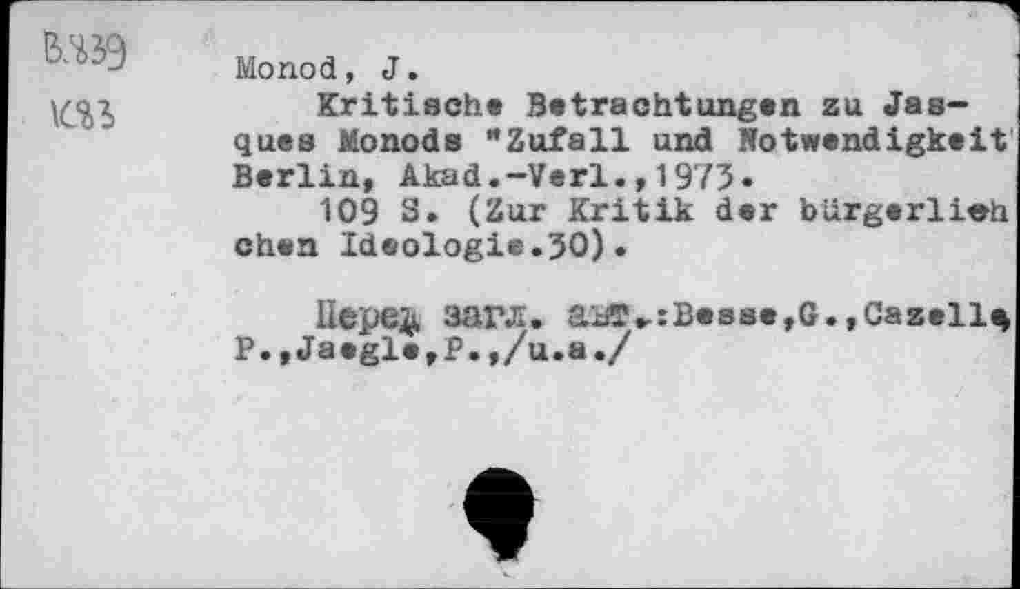 ﻿Monod, J.
Kritisch« Betrachtungen zu Jas-quea Monods "Zufall und Notwendigkeit Berlin, Akad.-Verl.,1973.
109 S. (Zur Kritik der bürgerlieh chen Ideologie.30)•
llepe^, 3arji. aiiT».:Be8ae,G.,Gazelle
P.,Ja«gle,P.,/u.a./